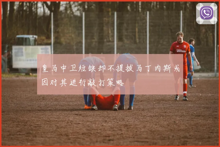 皇马中卫短缺却不提拔马丁内斯或因对其进行敲打策略