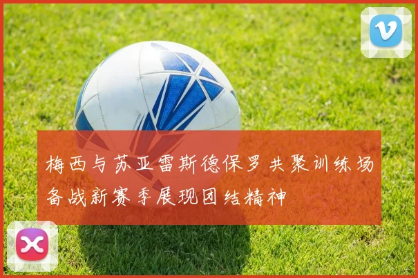 梅西与苏亚雷斯德保罗共聚训练场备战新赛季展现团结精神