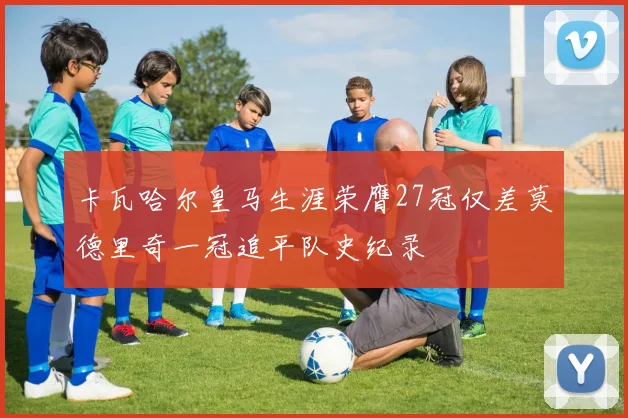 卡瓦哈尔皇马生涯荣膺27冠仅差莫德里奇一冠追平队史纪录