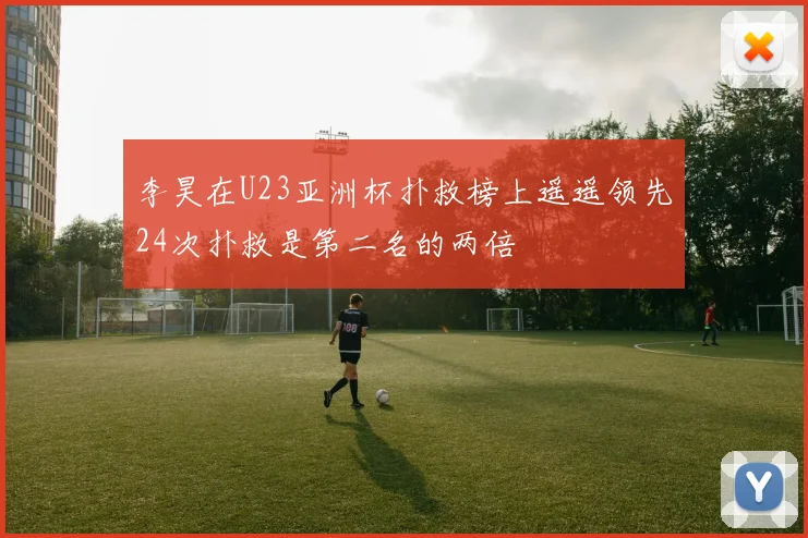 李昊在U23亚洲杯扑救榜上遥遥领先24次扑救是第二名的两倍