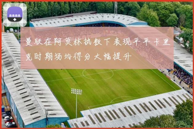 曼联在阿莫林执教下表现平平卡里克时期场均得分大幅提升