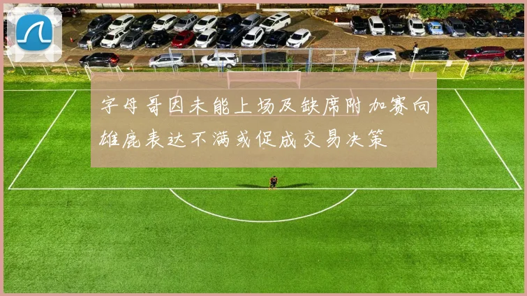 字母哥因未能上场及缺席附加赛向雄鹿表达不满或促成交易决策