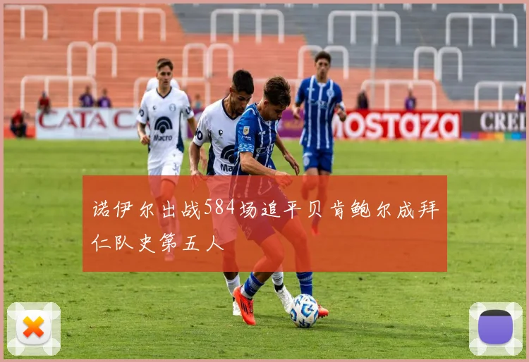 诺伊尔出战584场追平贝肯鲍尔成拜仁队史第五人