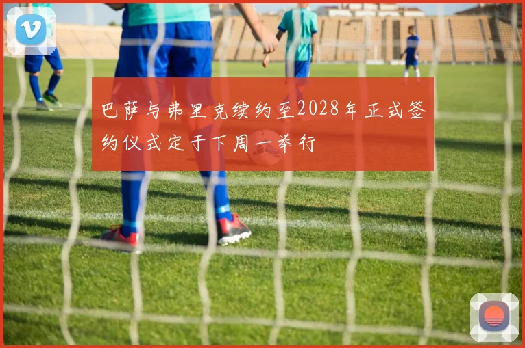 巴萨与弗里克续约至2028年正式签约仪式定于下周一举行