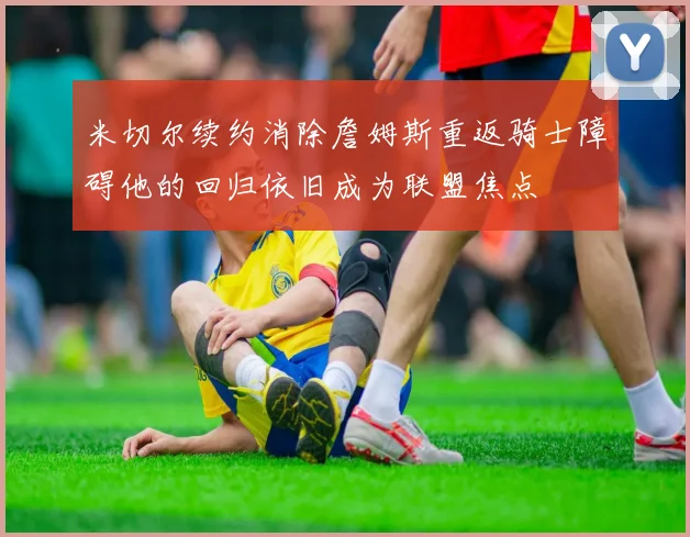 米切尔续约消除詹姆斯重返骑士障碍他的回归依旧成为联盟焦点