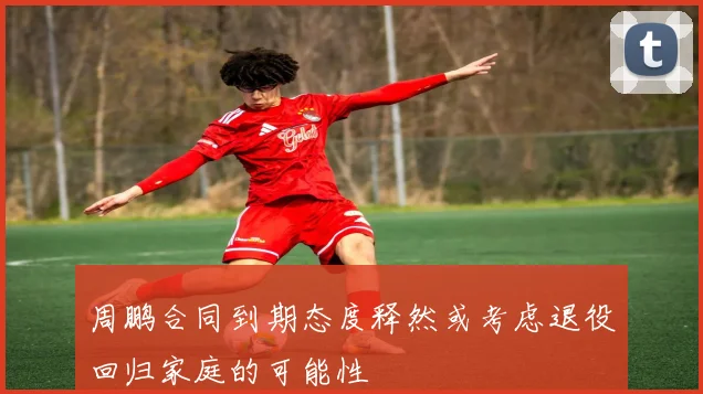周鹏合同到期态度释然或考虑退役回归家庭的可能性