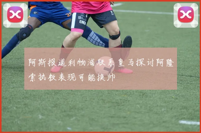 阿斯报道利物浦联系皇马探讨阿隆索执教表现可能换帅