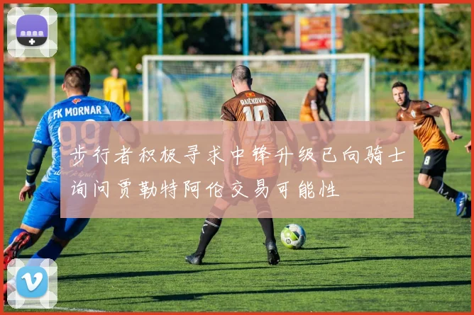 步行者积极寻求中锋升级已向骑士询问贾勒特阿伦交易可能性