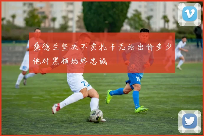 桑德兰坚决不卖扎卡无论出价多少他对黑猫始终忠诚