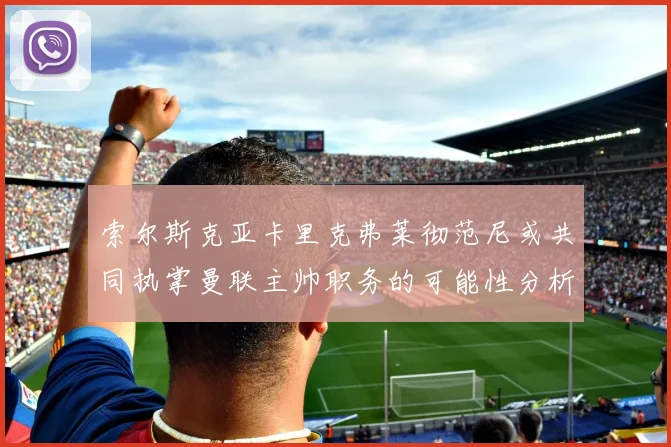 索尔斯克亚卡里克弗莱彻范尼或共同执掌曼联主帅职务的可能性分析