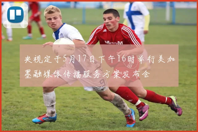 央视定于5月17日下午16时举行美加墨融媒体传播服务方案发布会
