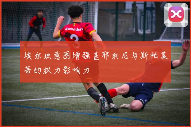 埃尔坎意图增强基耶利尼与斯帕莱蒂的权力影响力