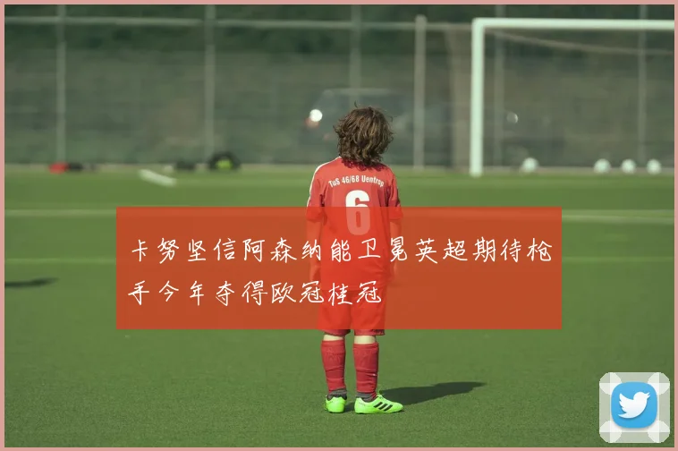 卡努坚信阿森纳能卫冕英超期待枪手今年夺得欧冠桂冠