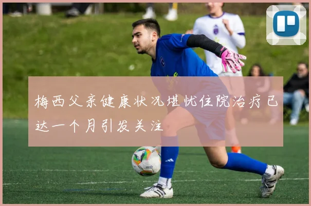 梅西父亲健康状况堪忧住院治疗已达一个月引发关注