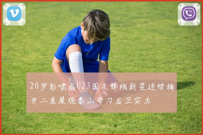 20岁彭啸成U23国足锋线新星连续梅开二度展现泰山带刀后卫实力